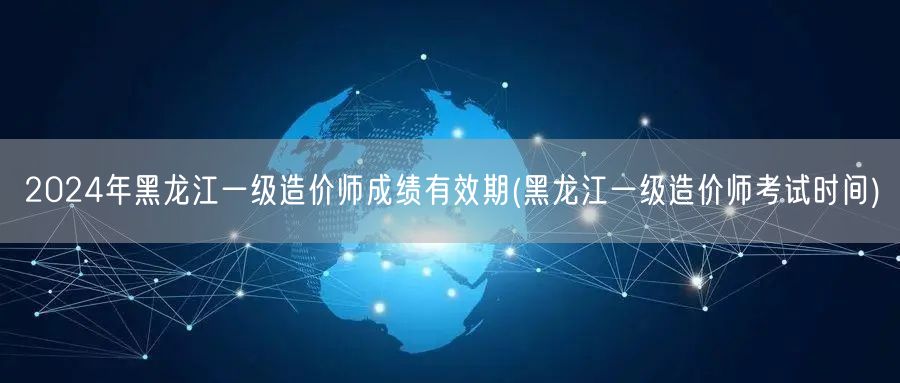 2024年黑龙江一级造价师成绩有效期 有