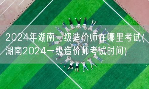 2024年湖南一级造价师考试地点及时间