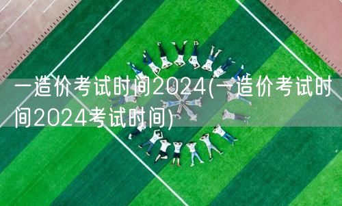 一造价考试时间2024 最新官方公告日期
