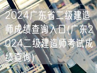 2024广东省二级建造师成绩查询入口 查