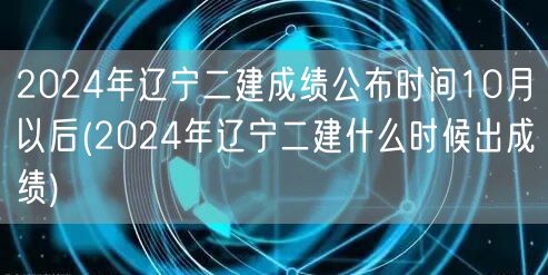 2024年辽宁二建成绩公布时间10月以后