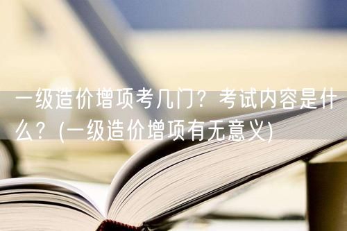 一级造价增项考几门？考试内容是什么？ 增