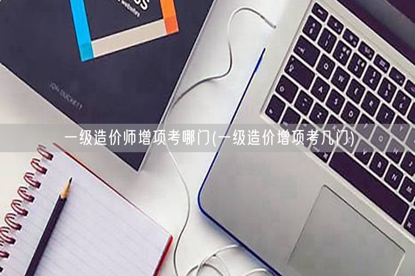一级造价师增项考哪门 科目选择与策略