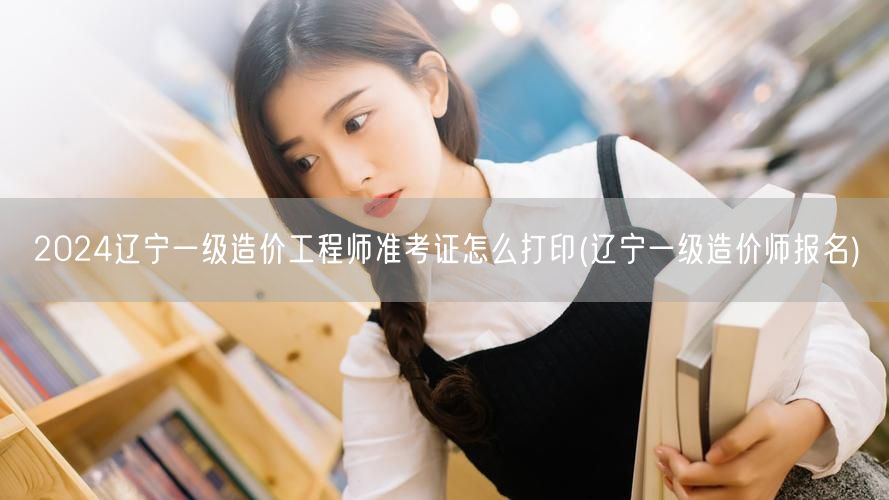 2024辽宁一级造价工程师准考证打印步骤