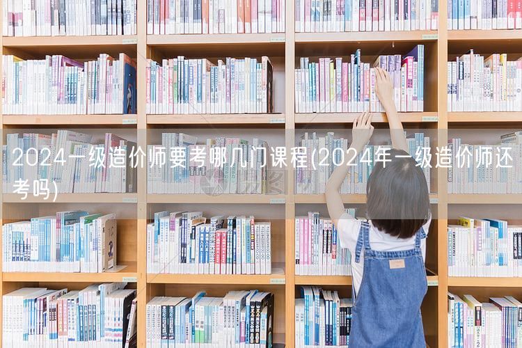 2024一级造价师要考哪几门课程 考试科