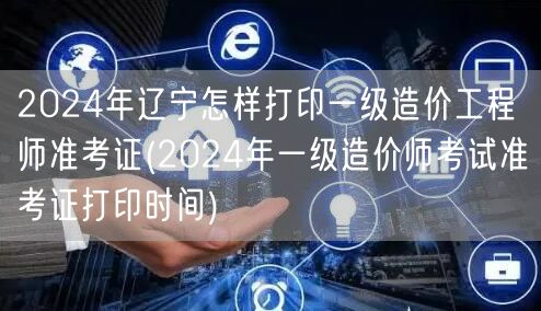 2024年辽宁一级造价工程师准考证打印指