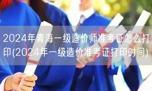 2024年青海一级造价师准考证打印 准考