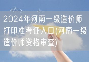2024年河南一级造价师打印准考证入口 
