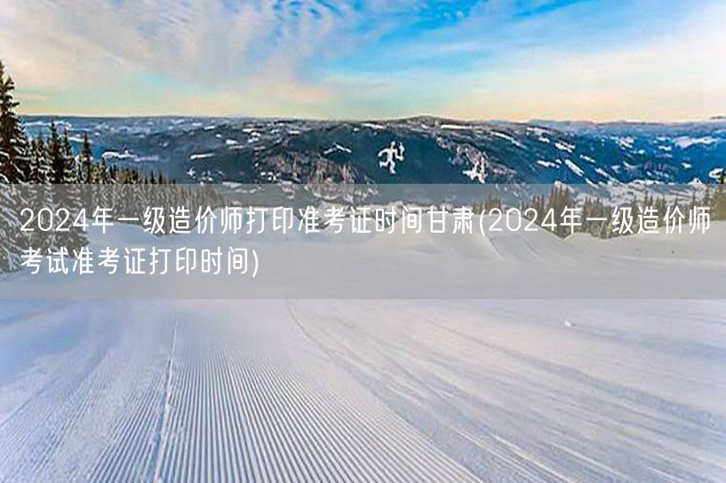 2024年一级造价师甘肃准考证打印时间公