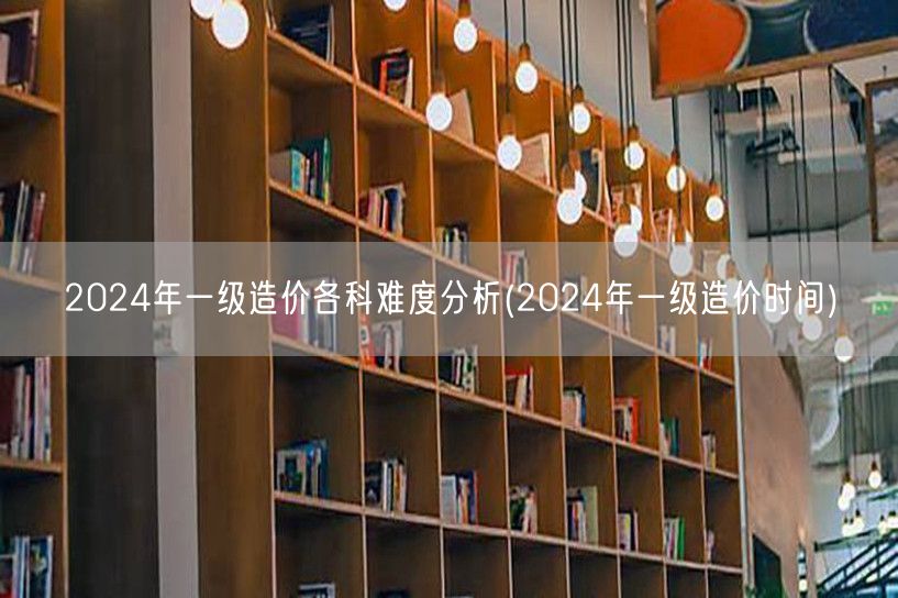 2024年一级造价各科难度分析 2024