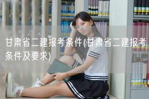 甘肃省二建报考条件 报名须知与资格标准