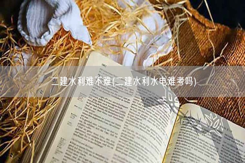 二建水利难不难 水利考试难度如何