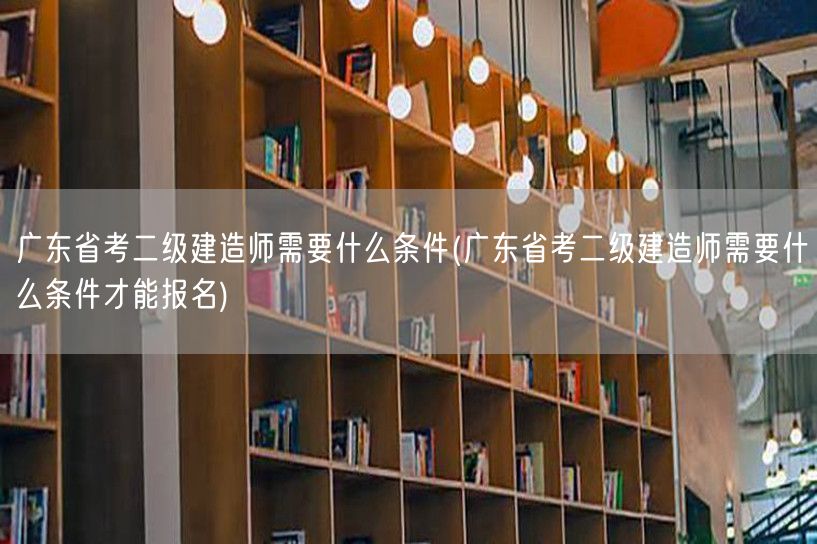 广东省考二级建造师需要什么条件 报名资格