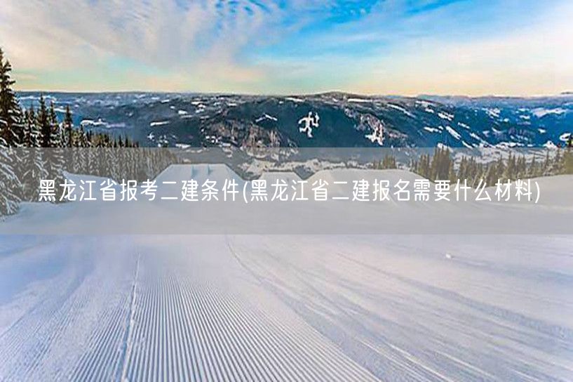 黑龙江省报考二建条件及材料要求