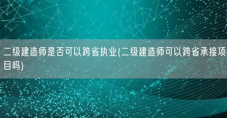 二级建造师是否可以跨省执业 跨省执业与承
