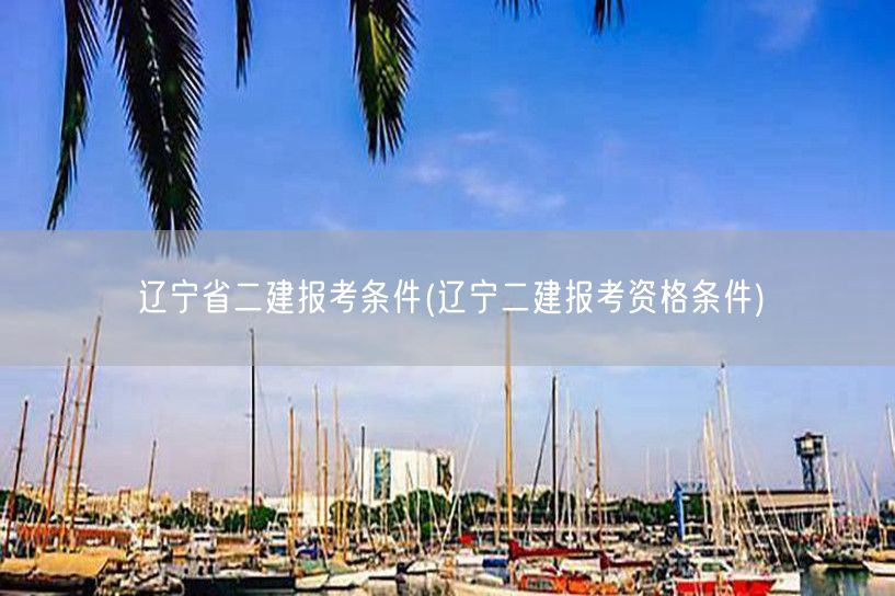 辽宁省二建报考条件 辽宁二建报名要求概览