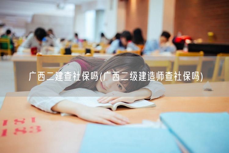 广西二建查社保吗 广西二级建造师社保审核