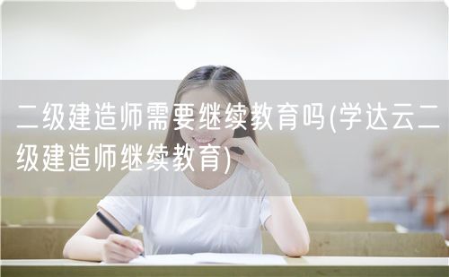 二级建造师需要继续教育吗 二级建造师继续