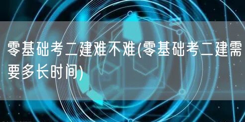 零基础考二建难不难 零基础备考二建时间规