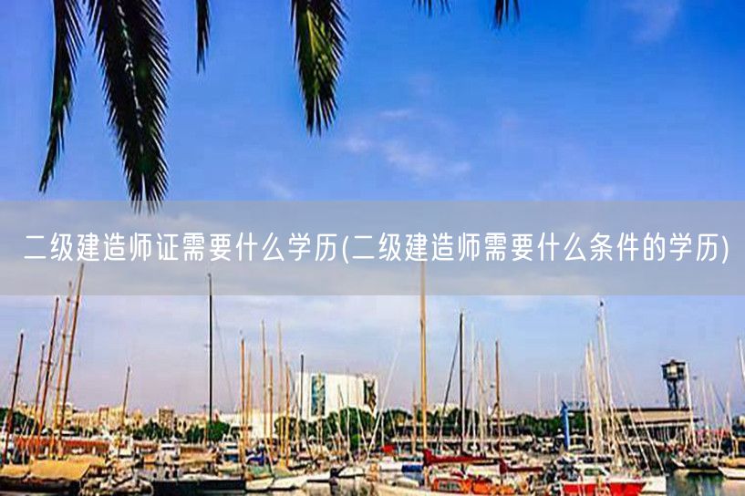 二级建造师证需要什么学历 报考条件及学历