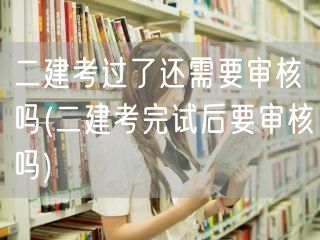 二建考过了还需审核吗 后续审核流程详解