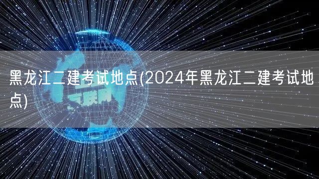 黑龙江二建考试地点 2024年最新信息