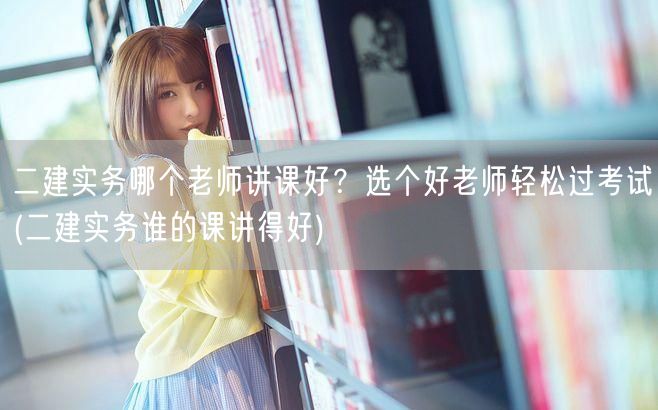 二建实务哪个老师讲课好？选个好老师轻松过