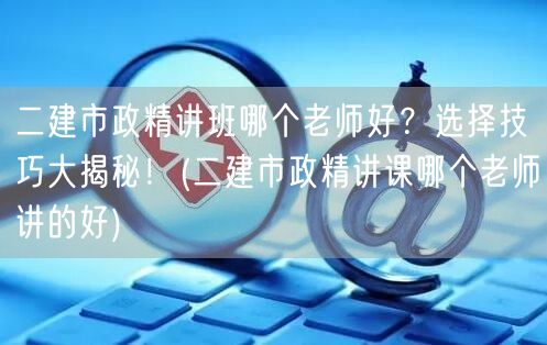 二建市政精讲班哪个老师好？优质讲师推荐