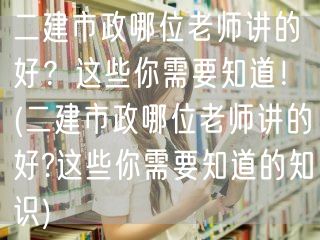 二建市政哪位老师讲的好？这些要点不可错过