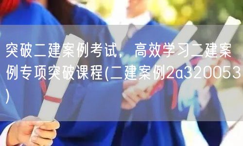 突破二建案例考试，高效学习二建案例专项突