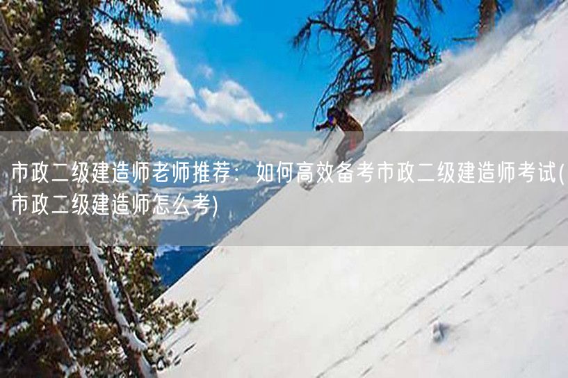 市政二级建造师老师推荐：如何高效备考市政