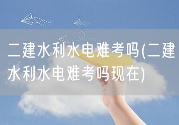 二建水利水电难考吗 当下难度解析