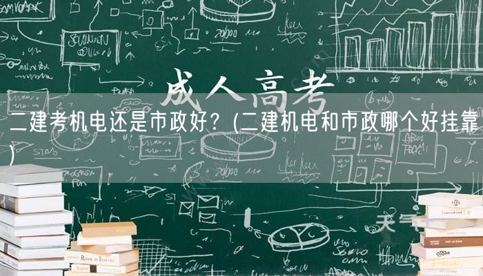 二建考机电还是市政好？ 二建机电市政选择