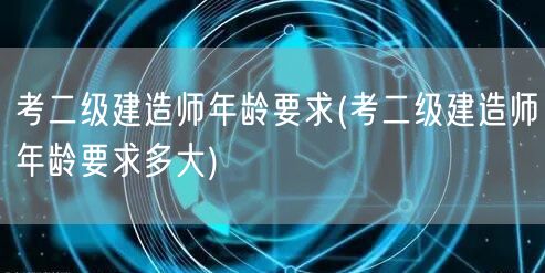 考二级建造师年龄要求 报考条件及年龄范围