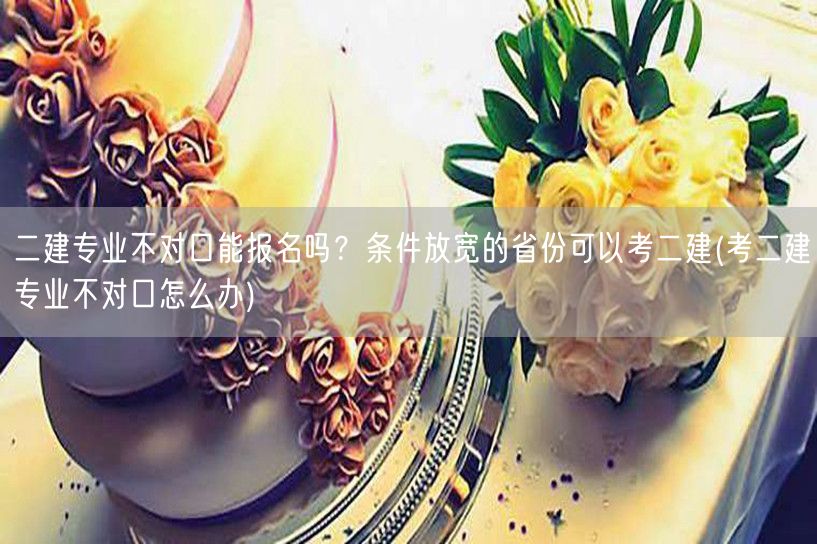 二建专业不对口能报名吗？条件放宽省份考二