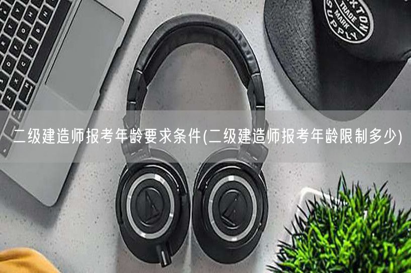 二级建造师报考年龄要求条件 报考年龄限制