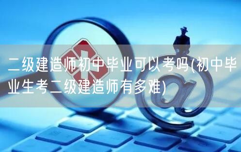 二级建造师初中毕业可以考吗 难度与挑战解