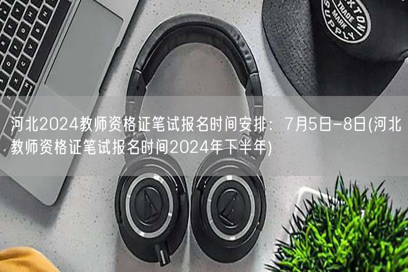 河北2024下半年教资笔试报名7.5-8