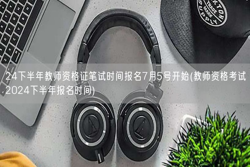 24下半年教资笔试7月5日报名-考试安排