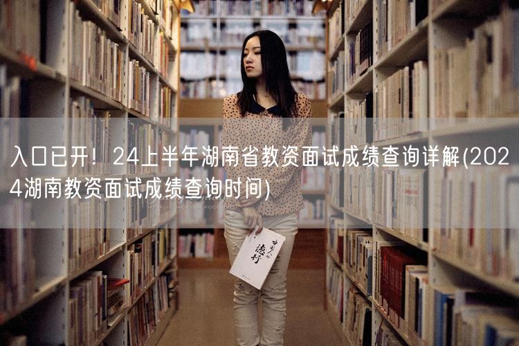入口已开！24上半年湖南省教资面试成绩查