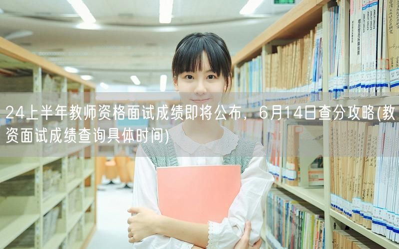 24上半年教资面试成绩公布在即，614查