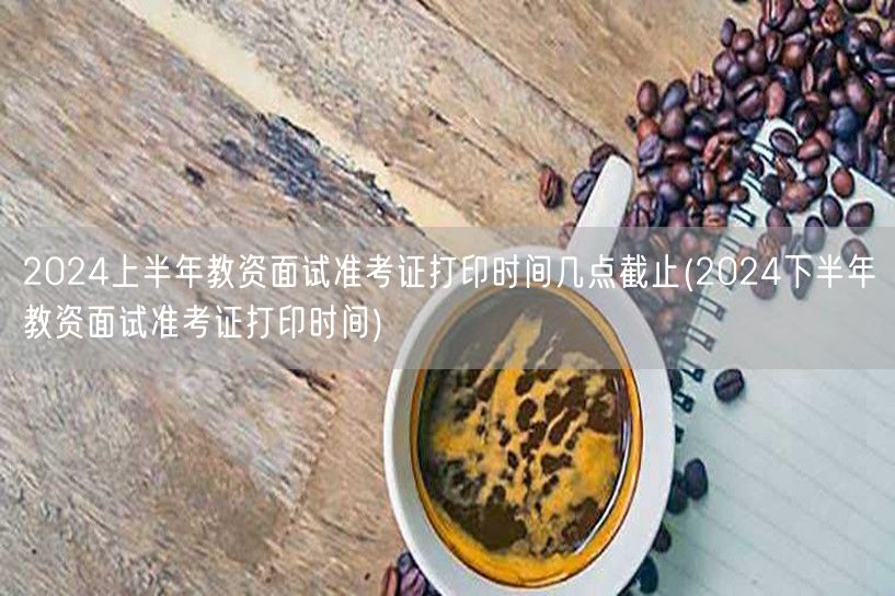 2024上半年教资面试准考证打印截止时间