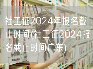 社工证2024全国及广东报名截止时间