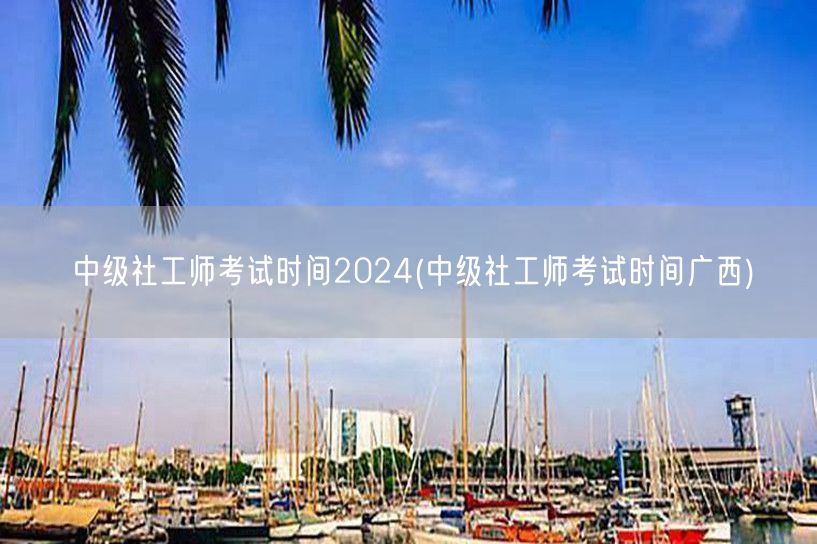 中级社工师考试2024广西时间