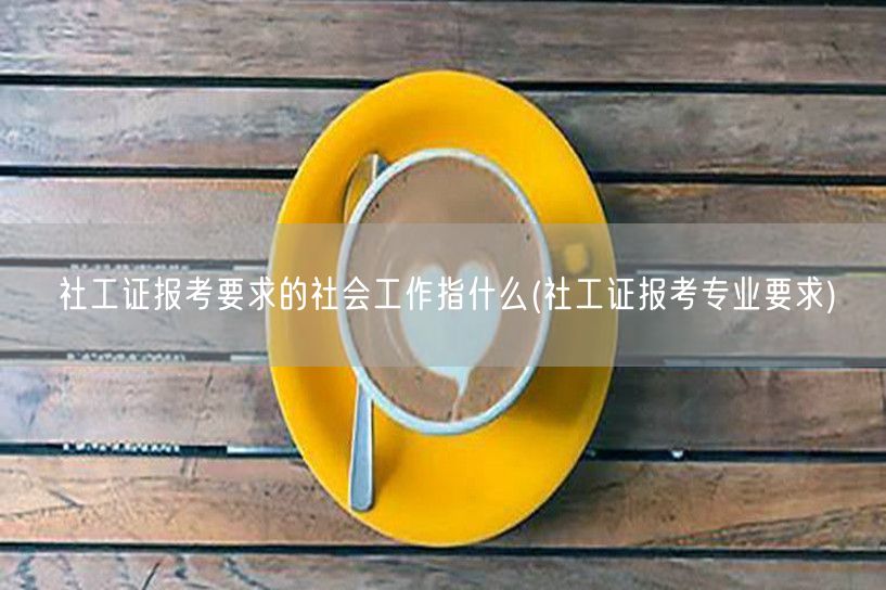 社工证报考社会工作定义及专业要求