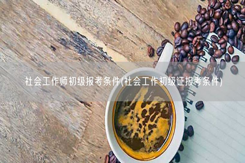 社会工作师初级证报考条件要求