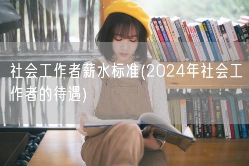 社会工作者薪资2024待遇标准