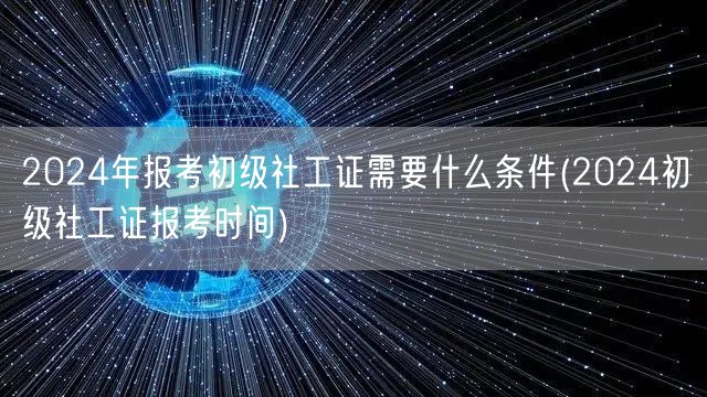 2024初级社工证报考条件及报名时间