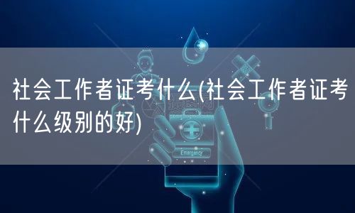 社会工作者证考试内容及级别选择