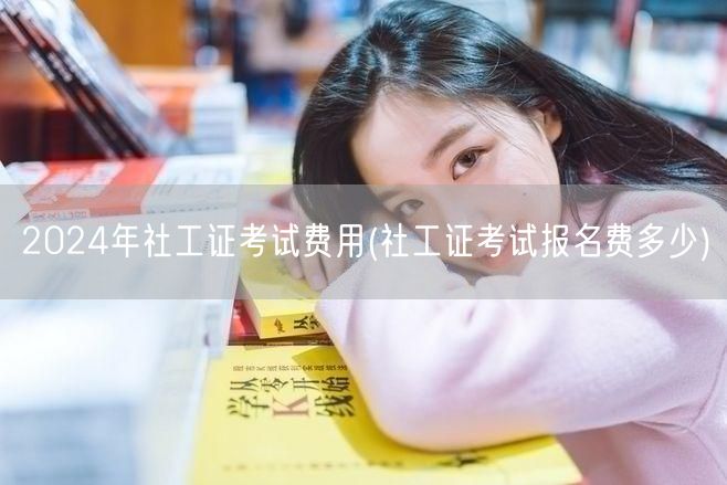 2024社工证考试费用 报名费详询